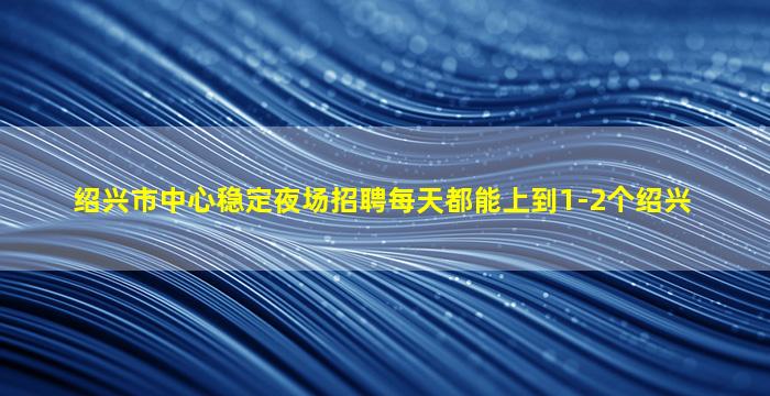绍兴市中心稳定夜场招聘每天都能上到1-2个绍兴